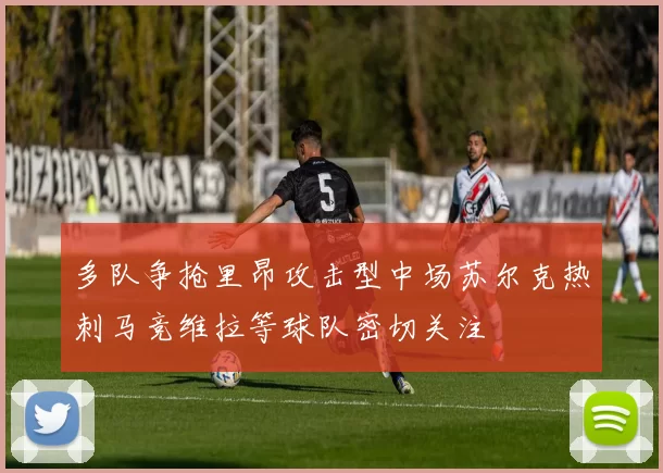 多队争抢里昂攻击型中场苏尔克热刺马竞维拉等球队密切关注