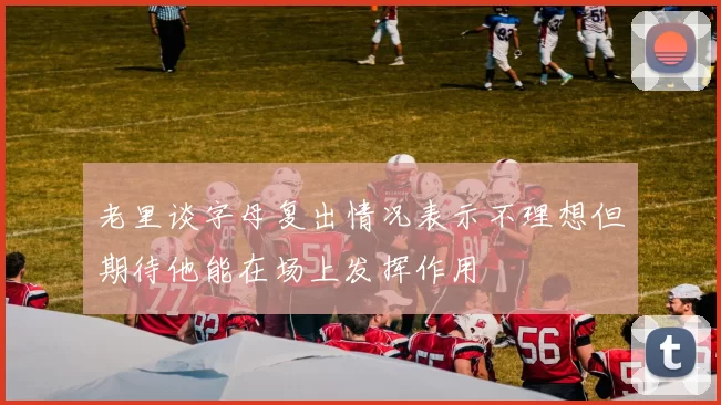 老里谈字母复出情况表示不理想但期待他能在场上发挥作用