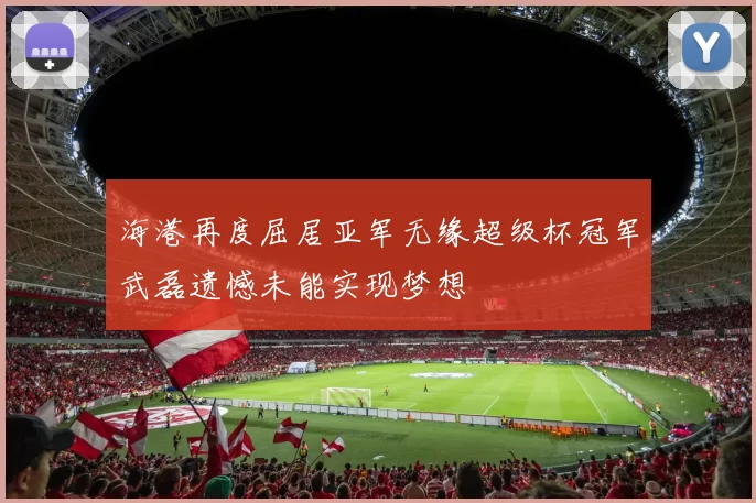 海港再度屈居亚军无缘超级杯冠军武磊遗憾未能实现梦想