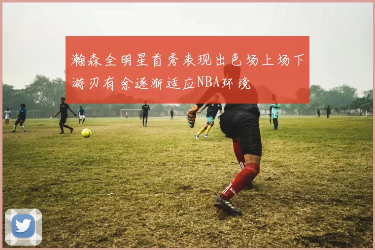 瀚森全明星首秀表现出色场上场下游刃有余逐渐适应NBA环境