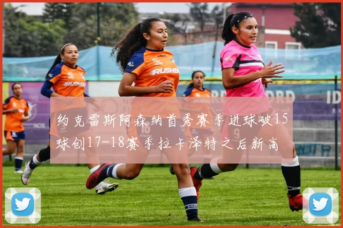 约克雷斯阿森纳首秀赛季进球破15球创17-18赛季拉卡泽特之后新高
