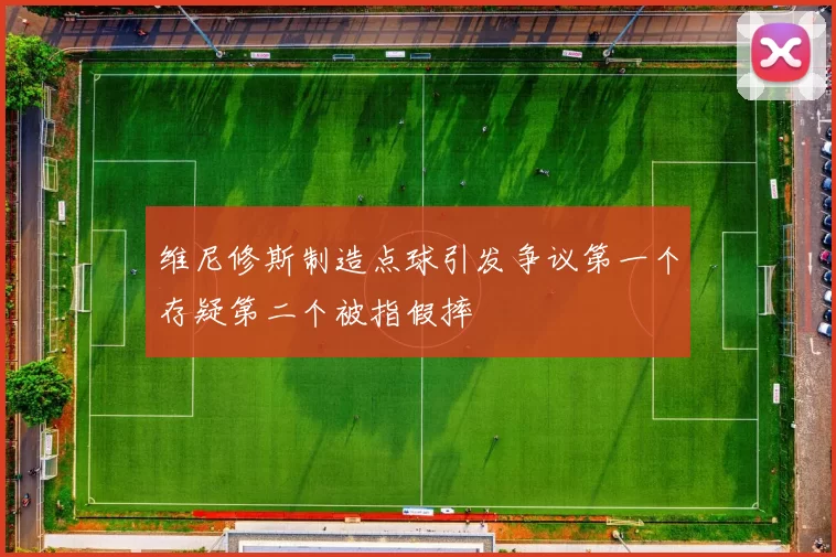 维尼修斯制造点球引发争议第一个存疑第二个被指假摔