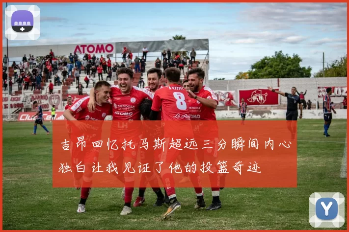 吉昂回忆托马斯超远三分瞬间内心独白让我见证了他的投篮奇迹