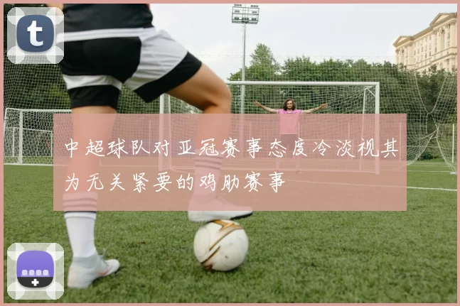 中超球队对亚冠赛事态度冷淡视其为无关紧要的鸡肋赛事