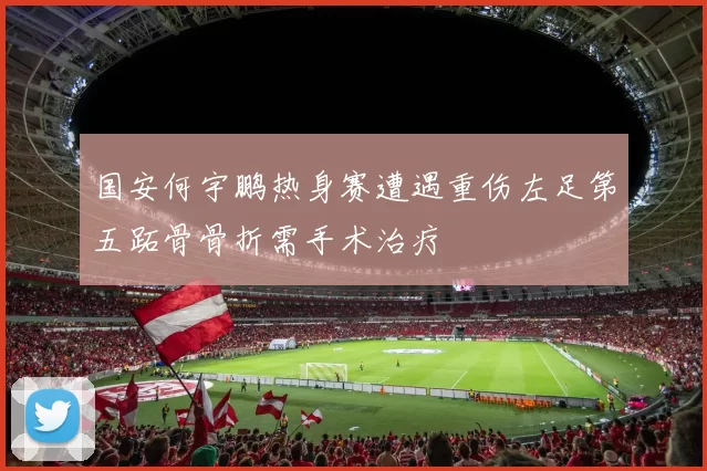 国安何宇鹏热身赛遭遇重伤左足第五跖骨骨折需手术治疗