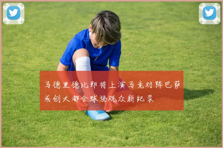 马德里德比即将上演马竞对阵巴萨或创大都会球场观众新纪录