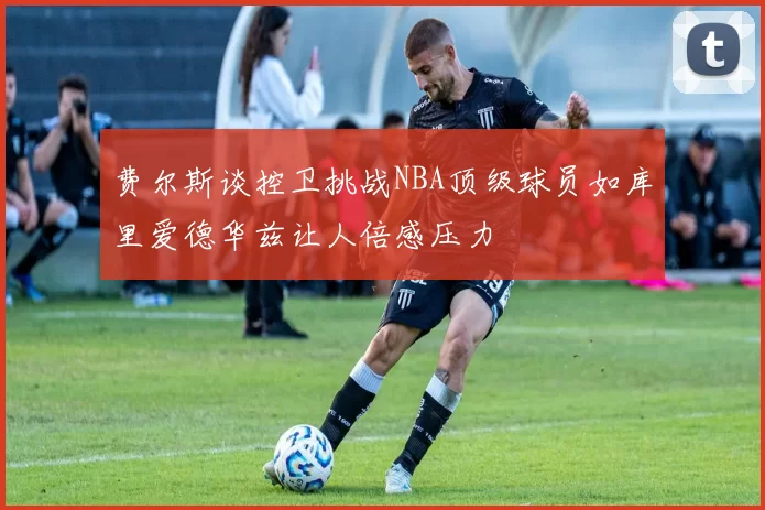 费尔斯谈控卫挑战NBA顶级球员如库里爱德华兹让人倍感压力