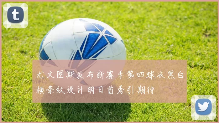 尤文图斯发布新赛季第四球衣黑白横条纹设计明日首秀引期待