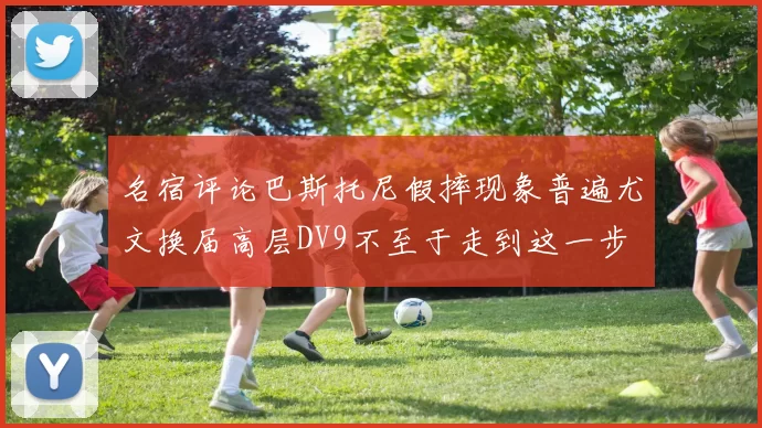 名宿评论巴斯托尼假摔现象普遍尤文换届高层DV9不至于走到这一步